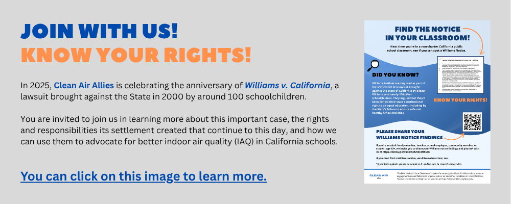 JOIN WITH US! KNOW YOUR RIGHTS! In 2025, Clean Air Allies is celebrating the anniversary of Williams v. California, a lawsuit brought against the State in 2000 by around 100 schoolchildren. You are invited to join us in learning more about this important case, the rights and responsibilities its settlement created that continue to this day, and how we can use them to advocate for better indoor air quality (IAQ) in California schools. You can click on this image to learn more. Image of Find the Notice in Your Classroom.