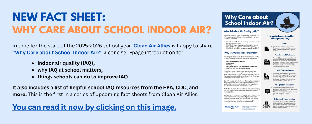 New Fact Sheet: Why Care About School Indoor Air? In time for the start of the 2025-2026 school year, Clean Air Allies is happy to share “Why Care about School Indoor Air?” a concise 1-page introduction to: indoor air quality (IAQ), why IAQ at school matters, things schools can do to improve IAQ. It also includes a list of helpful school IAQ resources from the EPA, CDC, and more. This is the first in a series of upcoming fact sheets from Clean Air Allies. You can read it now by clicking on this image. Image of "Why Care about School Indoor Air?"